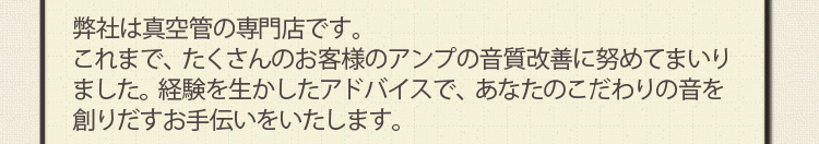 弊社は真空管の専門店です。これまで、たくさんのお客様のアンプの音質改善に努めてまいりました。経験を生かしたアドバイスで、あなたのこだわりの音を創りだすお手伝いをいたします。