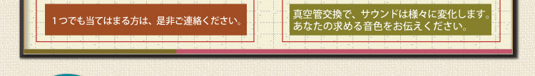 1つでも当てはまる方は、是非粗連絡ください。真空管交換で、サウンドは様々に変化します。あなたの求める音色をお伝えください。