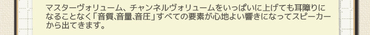 マスターヴォリューム、チャンネルヴォリュームをいっぱいに上げても耳障りになることなく「音質、音量、音圧」すべての要素が心地よい響きになってスピーカーから出てきます。