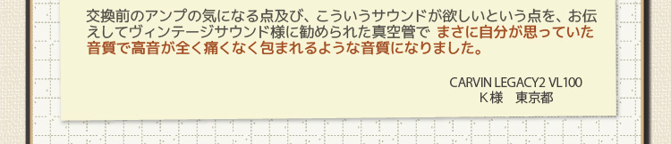 交換前のアンプの気になる点及び、こういうサウンドが欲しいという点を、お伝えしてヴィンテージサウンド様に勧められた真空管で まさに自分が思っていた音質で高音が全く痛くなく包まれるような音質になりました。CARVIN LEGACY2 VL100 Ｋ様　東京都