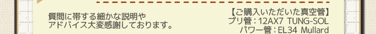 【ご購入いただいた真空管】プリ管：12AX7 TUNG-SOL パワー管：EL34 Mullard 質問に帯する細かな説明や
アドバイス大変感謝しております。