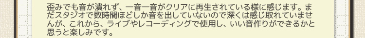 歪みでも音が潰れず、一音一音がクリアに再生されている様に感じます。 まだスタジオで数時間ほどしか音を出していないので深くは感じ取れていませんが、これから、ライブやレコーディングで使用し、いい音作りができるかと思うと楽しみです。