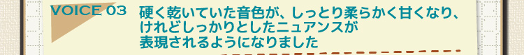 voice03 硬く乾いていた音色が、しっとり柔らかく甘くなり、けれどしっかりとしたニュアンスが表現されるようになりました