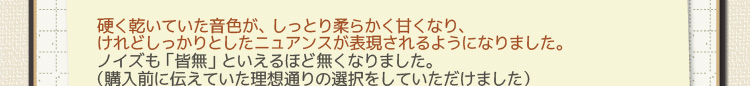 硬く乾いていた音色が、しっとり柔らかく甘くなり、けれどしっかりとしたニュアンスが表現されるようになりました。ノイズも「皆無」といえるほど無くなりました。（購入前に伝えていた理想通りの選択をしていただけました）