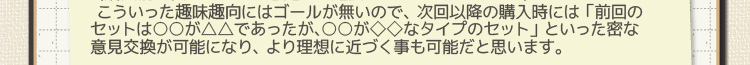 こういった趣味趣向にはゴールが無いので、次回以降の購入時には 「前回のセットは○○が△△であったが、○○が◇◇なタイプのセット」 といった密な意見交換が可能になり、より理想に近づく事も可能だと思います。