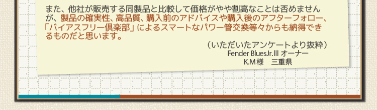 また、他社が販売する同製品と比較して価格がやや割高なことは否めませんが、製品の確実性、高品質、購入前のアドバイスや購入後のアフターフォロー、「バイアスフリー倶楽部」によるスマートなパワー管交換等々からも納得できるものだと思います。（いただいたアンケートより抜粋）Fender BluesJr.Ⅲ オーナー K.M様　三重県