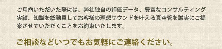 ご用命いただいた際には、弊社独自の評価データ、豊富なコンサルティング実績、知識を総動員してお客様の理想サウンドを叶える真空管を誠実にご提案させていただくことをお約束いたします。ご相談などいつでもお気軽にご連絡ください。