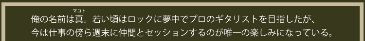俺の名前は真（まこと）。若い頃はロックに夢中でプロのギタリストを目指したが、今は仕事の傍ら週末に仲間とセッションするのが唯一の楽しみになっている。