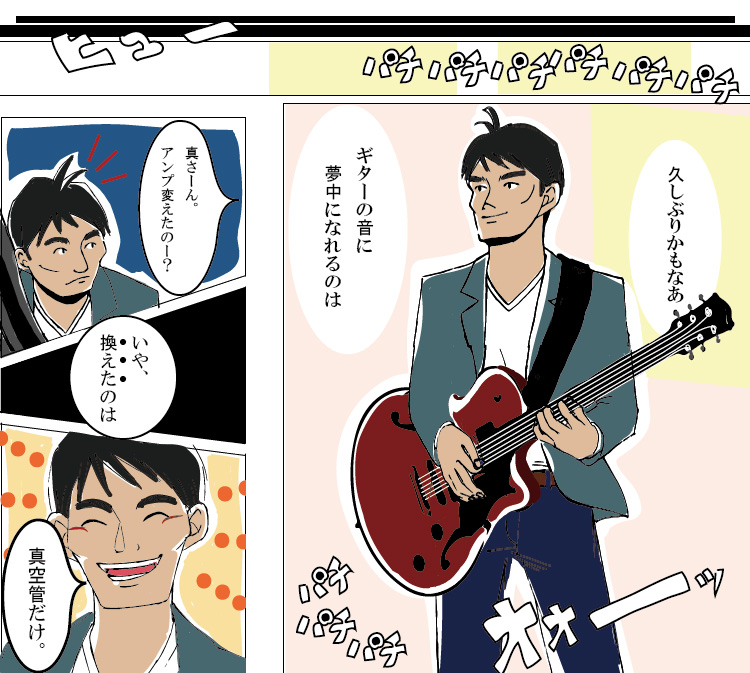 真空管を換えてから初めて臨んだライブ。場所はいつものジャズハウス。ライブ中、ギターの音に夢中になる真(まこと)。ヴィンテージサウンドで「高音をどうにかしたい」という悩みを解決し、「理想のサウンドが欲しい」という思いを叶えた彼のギター演奏は見事大成功！周囲も気づくほどの音質の違いに「アンプを変えたのか」と友人に聞かれ、真(まこと)は「真空管だけ換えた」のだと伝える。満足そうな笑顔が光る。